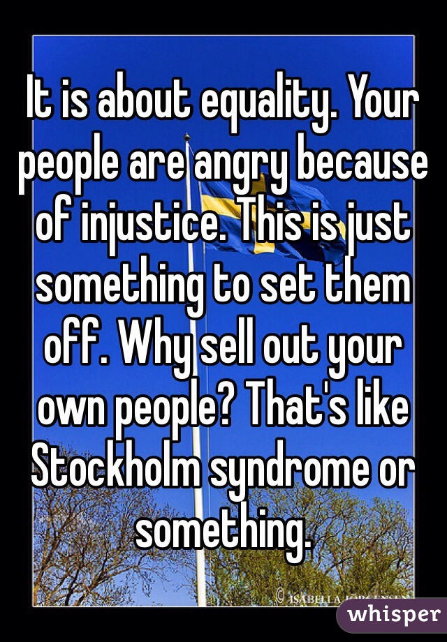 It is about equality. Your people are angry because of injustice. This is just something to set them off. Why sell out your own people? That's like Stockholm syndrome or something. 