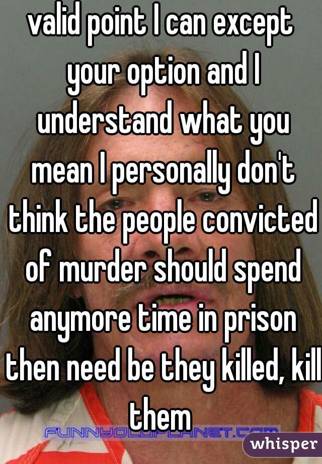 valid point I can except your option and I understand what you mean I personally don't think the people convicted of murder should spend anymore time in prison then need be they killed, kill them 