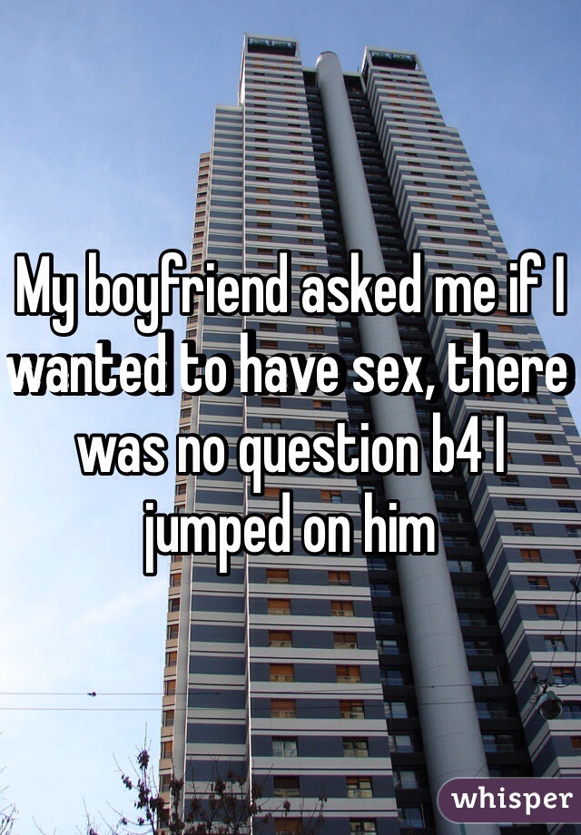 My boyfriend asked me if I wanted to have sex, there was no question b4 I jumped on him