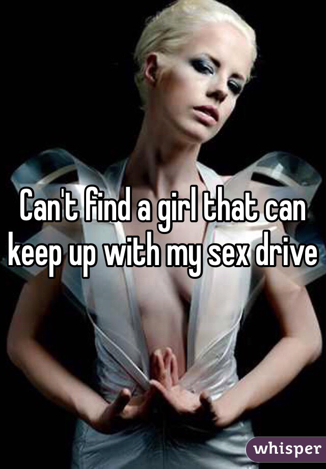 Can't find a girl that can keep up with my sex drive 