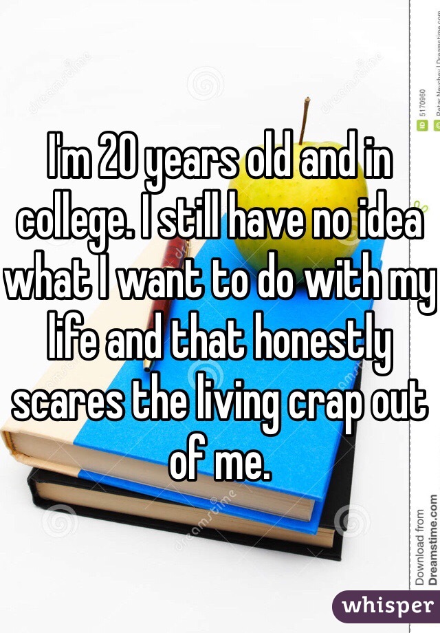 I'm 20 years old and in college. I still have no idea what I want to do with my life and that honestly scares the living crap out of me. 