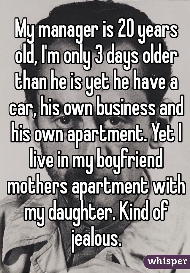 My manager is 20 years old, I'm only 3 days older than he is yet he have a car, his own business and his own apartment. Yet I live in my boyfriend mothers apartment with my daughter. Kind of jealous.  