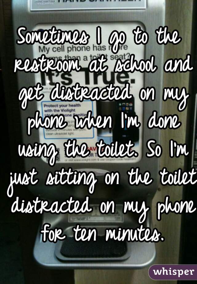 Sometimes I go to the restroom at school and get distracted on my phone when I'm done using the toilet. So I'm just sitting on the toilet distracted on my phone for ten minutes.