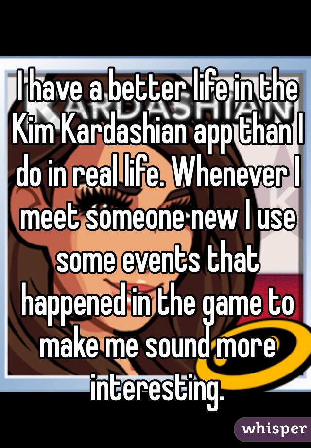 I have a better life in the Kim Kardashian app than I do in real life. Whenever I meet someone new I use some events that happened in the game to make me sound more interesting.