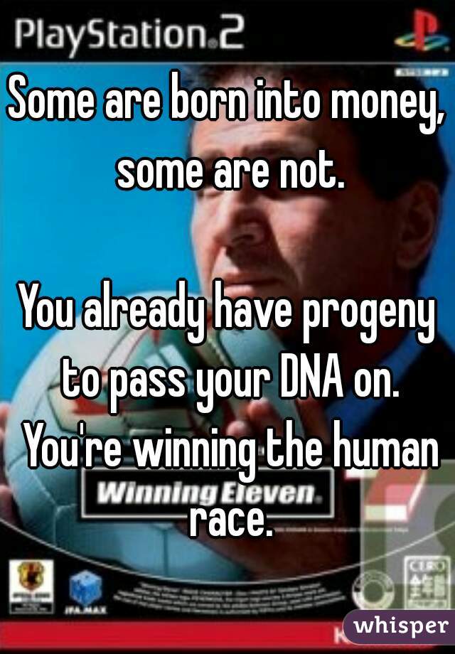 Some are born into money, some are not.

You already have progeny to pass your DNA on. You're winning the human race.