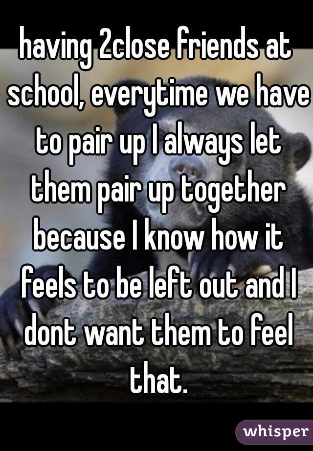 having 2close friends at school, everytime we have to pair up I always let them pair up together because I know how it feels to be left out and I dont want them to feel that.
