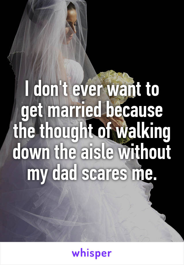 I don't ever want to get married because the thought of walking down the aisle without my dad scares me.
