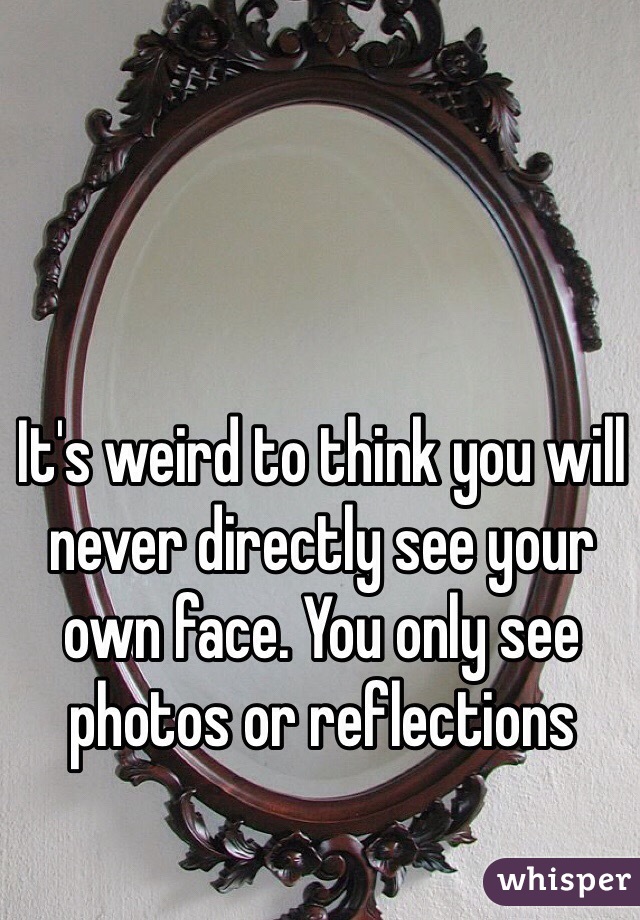 It's weird to think you will never directly see your own face. You only see photos or reflections