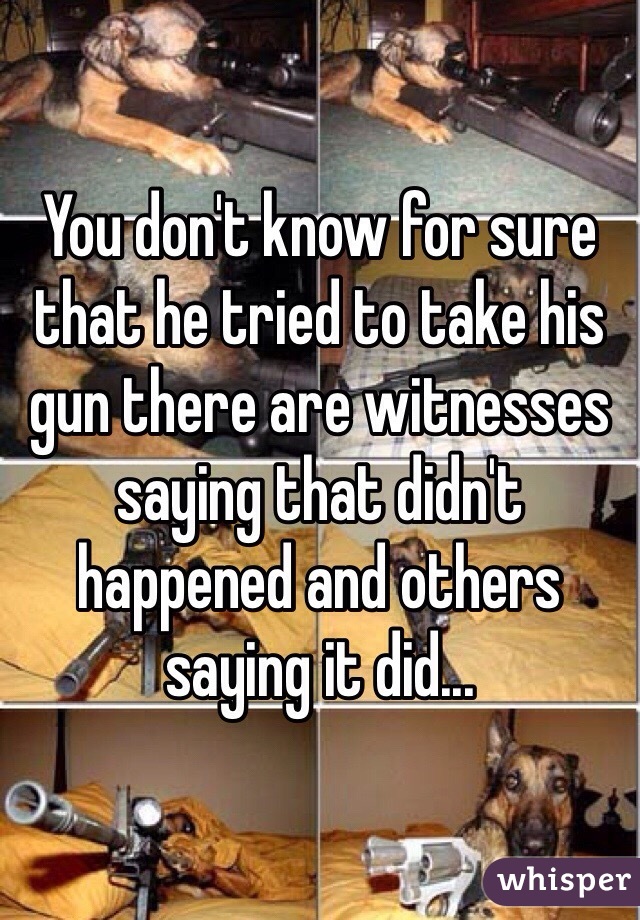 You don't know for sure that he tried to take his gun there are witnesses saying that didn't happened and others saying it did...