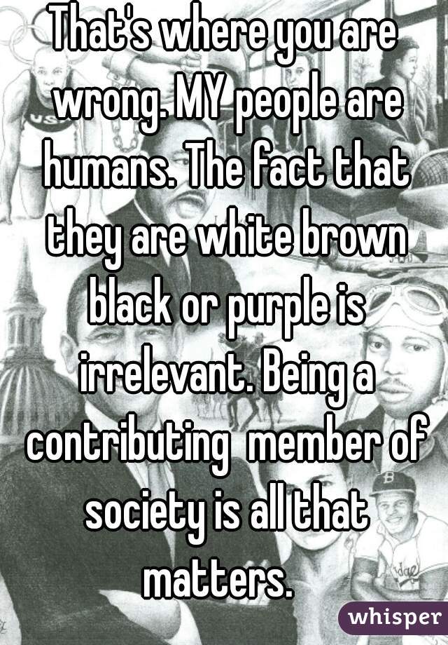 That's where you are wrong. MY people are humans. The fact that they are white brown black or purple is irrelevant. Being a contributing  member of society is all that matters.  