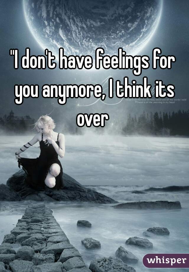 "I don't have feelings for you anymore, I think its over 