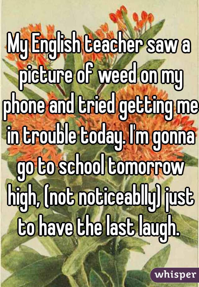 My English teacher saw a picture of weed on my phone and tried getting me in trouble today. I'm gonna go to school tomorrow high, (not noticeablly) just to have the last laugh. 