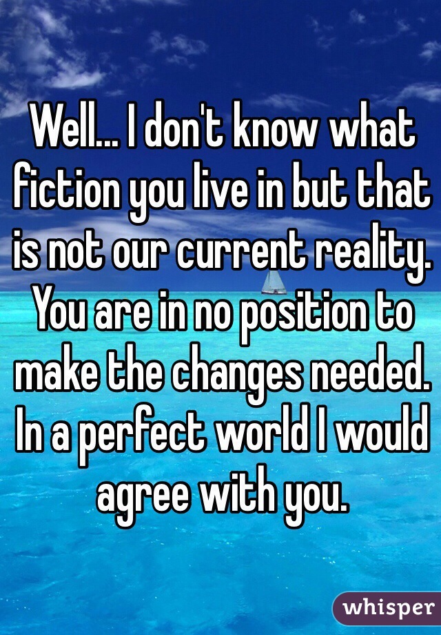 Well... I don't know what fiction you live in but that is not our current reality. You are in no position to make the changes needed. In a perfect world I would agree with you. 