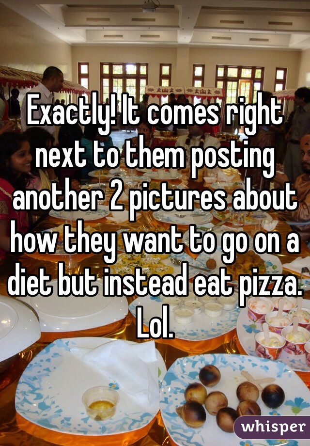 Exactly! It comes right next to them posting another 2 pictures about how they want to go on a diet but instead eat pizza. Lol. 