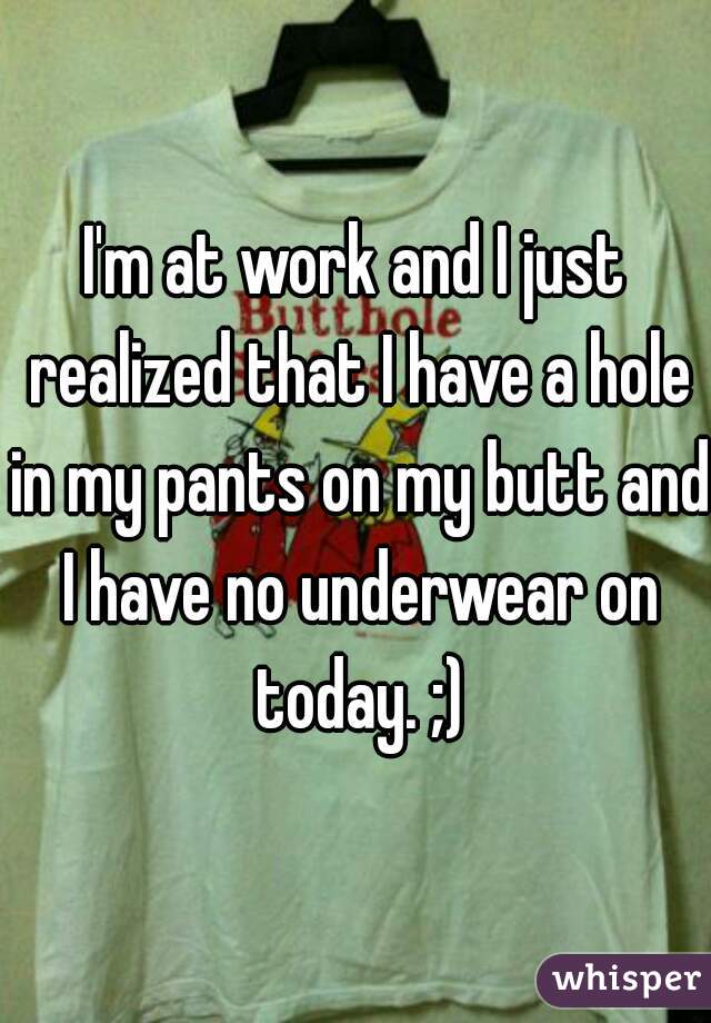 I'm at work and I just realized that I have a hole in my pants on my butt and I have no underwear on today. ;)