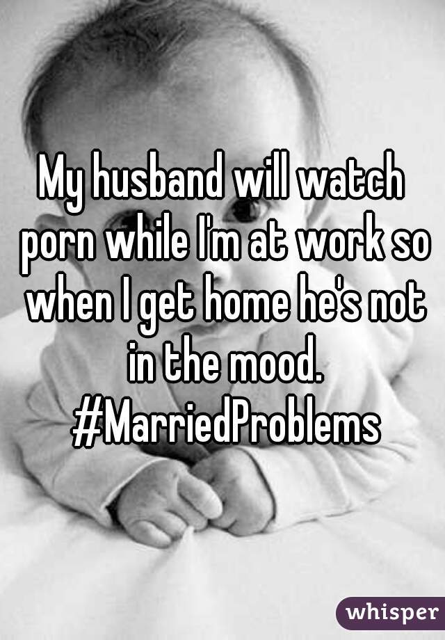 My husband will watch porn while I'm at work so when I get home he's not in the mood. #MarriedProblems