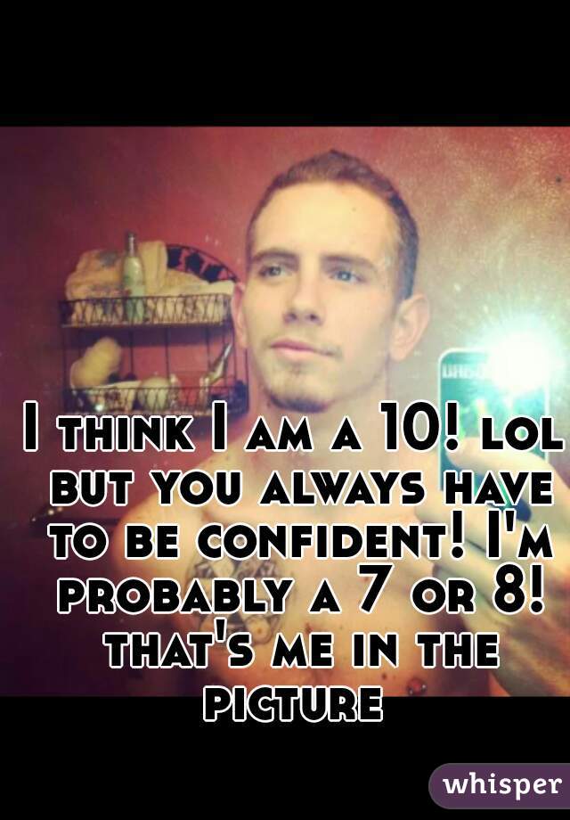 I think I am a 10! lol but you always have to be confident! I'm probably a 7 or 8! that's me in the picture 