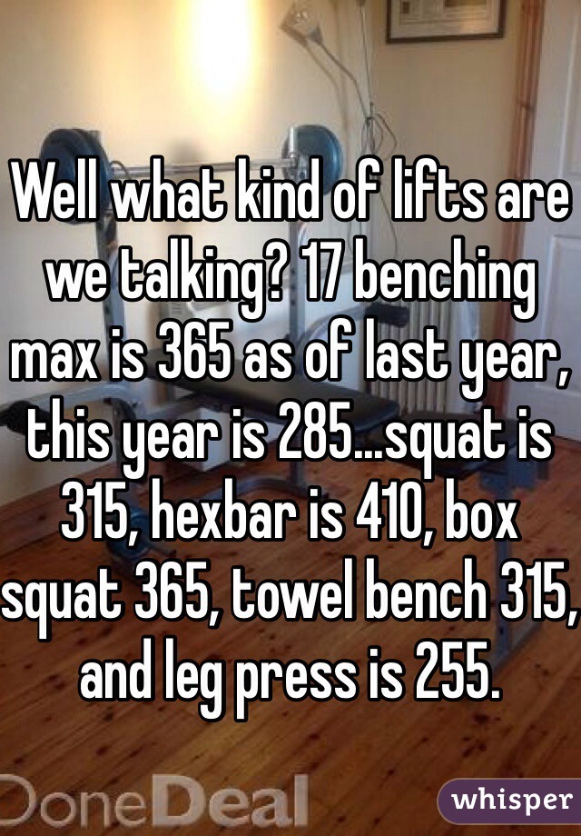 Well what kind of lifts are we talking? 17 benching max is 365 as of last year, this year is 285...squat is 315, hexbar is 410, box squat 365, towel bench 315, and leg press is 255. 