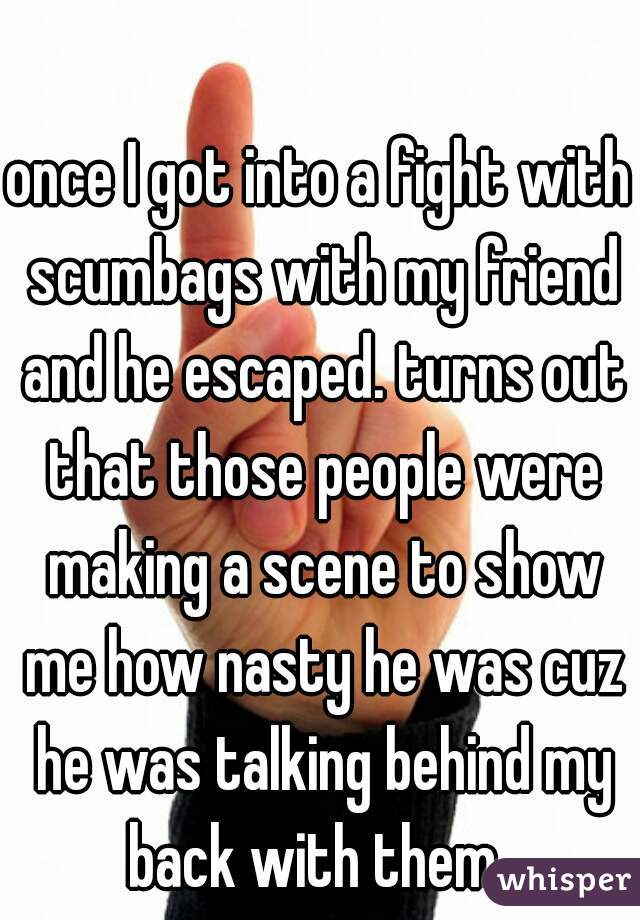 once I got into a fight with scumbags with my friend and he escaped. turns out that those people were making a scene to show me how nasty he was cuz he was talking behind my back with them. 