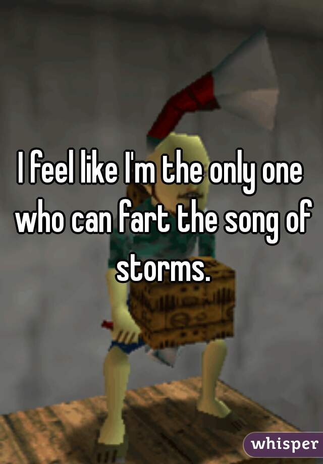 I feel like I'm the only one who can fart the song of storms.