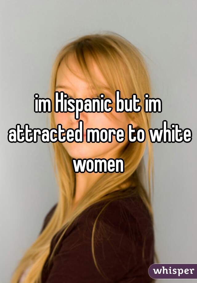 im Hispanic but im attracted more to white women 