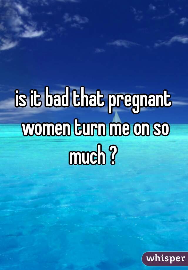 is it bad that pregnant women turn me on so much ? 