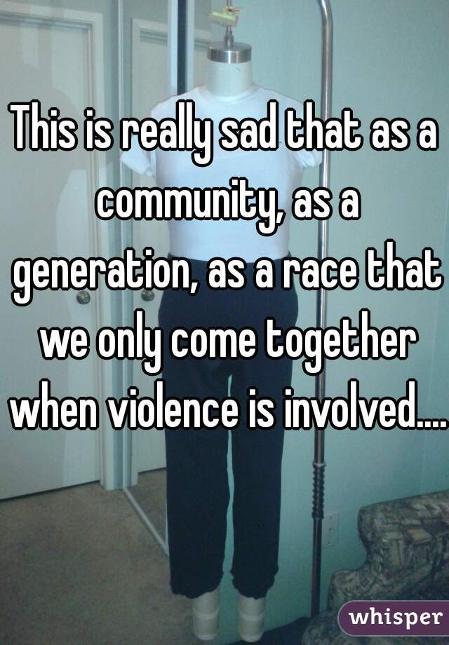 This is really sad that as a community, as a generation, as a race that we only come together when violence is involved.... 