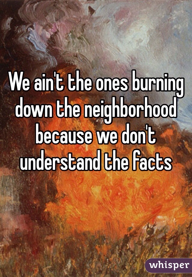 We ain't the ones burning down the neighborhood because we don't understand the facts 
