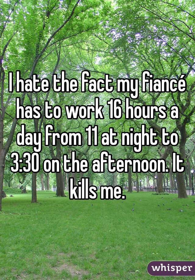 I hate the fact my fiancé has to work 16 hours a day from 11 at night to 3:30 on the afternoon. It kills me. 