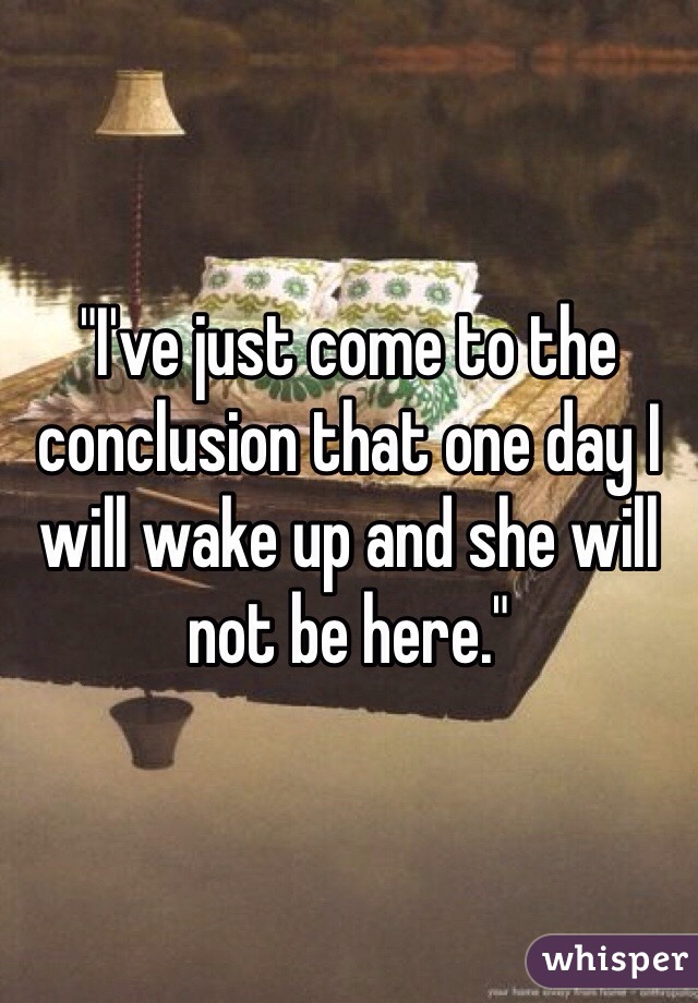 "I've just come to the conclusion that one day I will wake up and she will not be here."