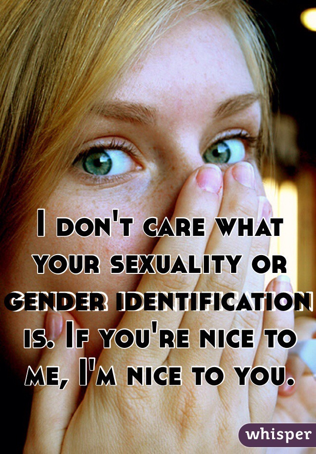 I don't care what your sexuality or gender identification is. If you're nice to me, I'm nice to you.