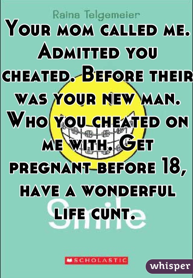 Your mom called me. Admitted you cheated. Before their was your new man. Who you cheated on me with. Get pregnant before 18, have a wonderful life cunt. 