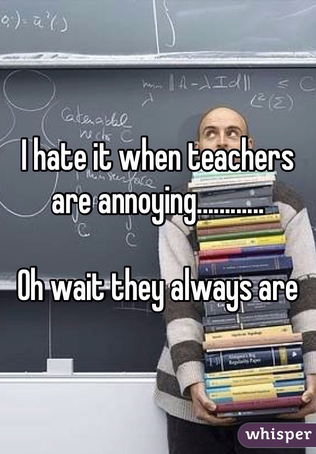 I hate it when teachers are annoying............

Oh wait they always are
