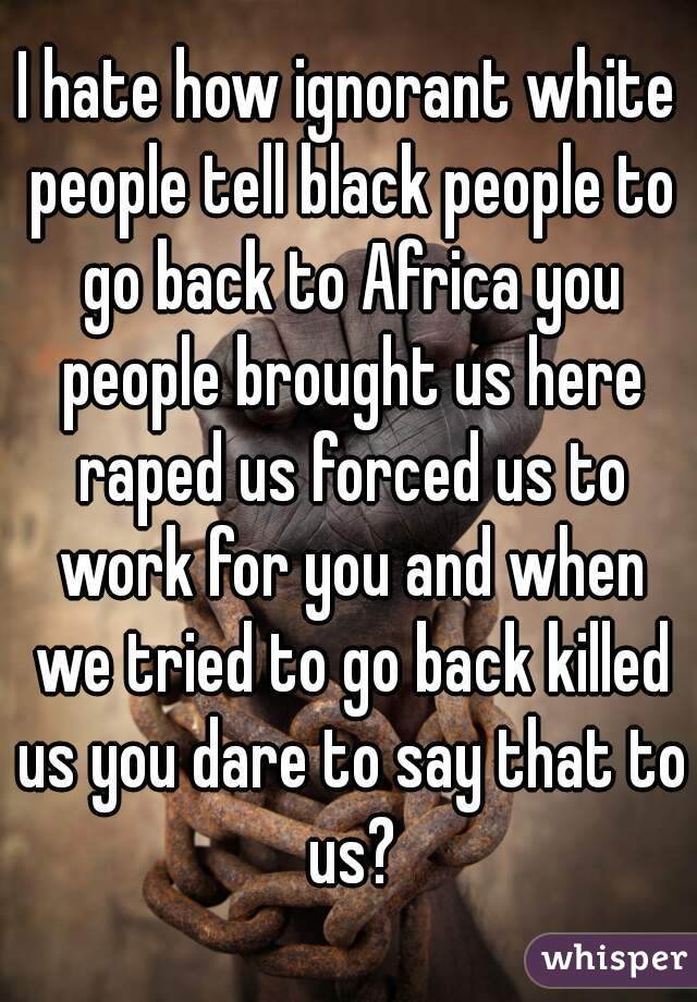 I hate how ignorant white people tell black people to go back to Africa you people brought us here raped us forced us to work for you and when we tried to go back killed us you dare to say that to us?