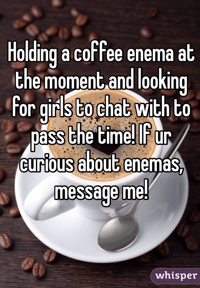 Holding a coffee enema at the moment and looking for girls to chat with to pass the time! If ur curious about enemas, message me!