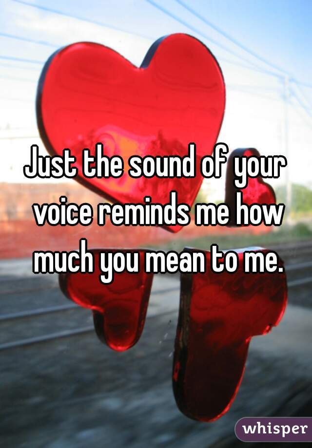 Just the sound of your voice reminds me how much you mean to me.