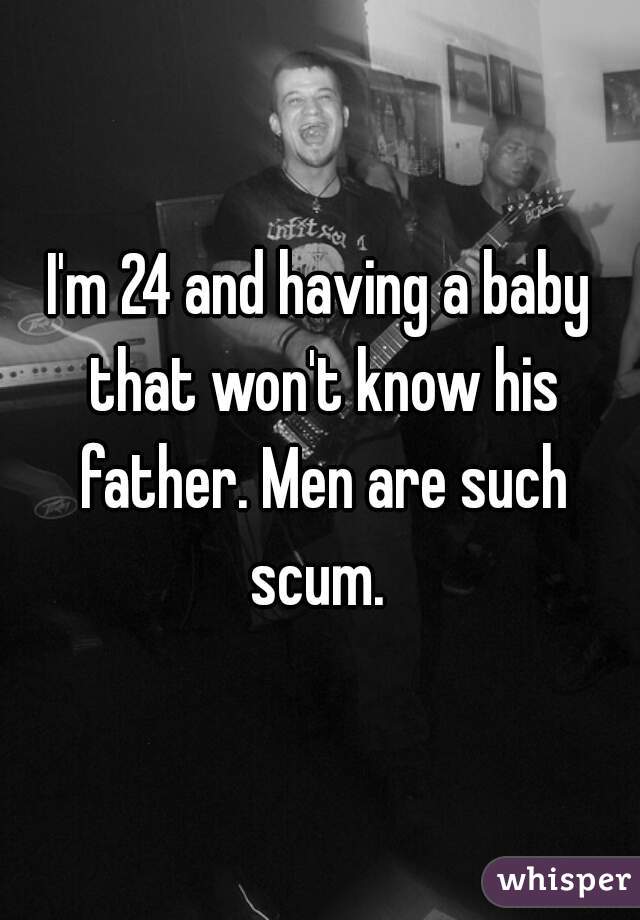 I'm 24 and having a baby that won't know his father. Men are such scum. 