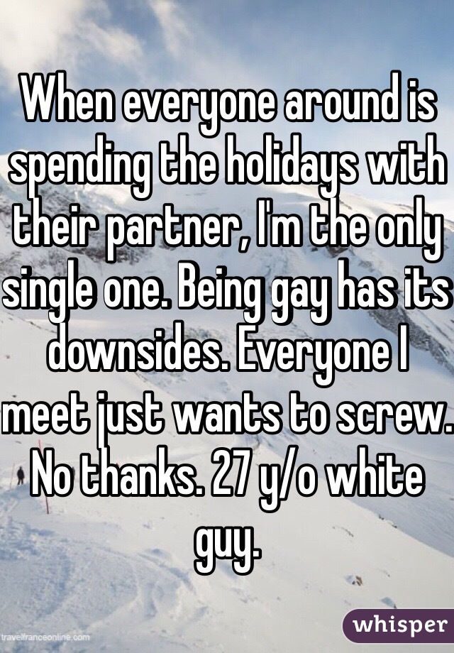 When everyone around is spending the holidays with their partner, I'm the only single one. Being gay has its downsides. Everyone I meet just wants to screw. No thanks. 27 y/o white guy. 