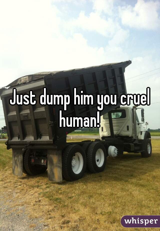 Just dump him you cruel human! 