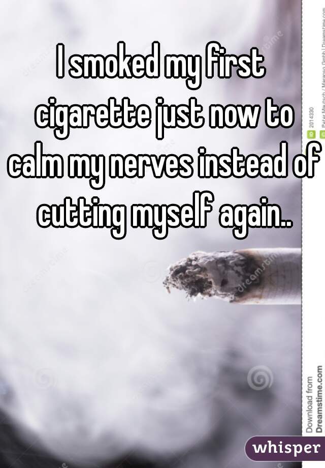 I smoked my first cigarette just now to calm my nerves instead of cutting myself again..