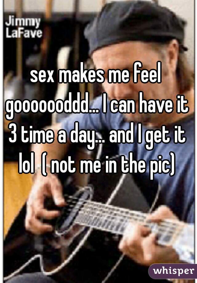 sex makes me feel gooooooddd... I can have it 3 time a day... and I get it lol  ( not me in the pic)
