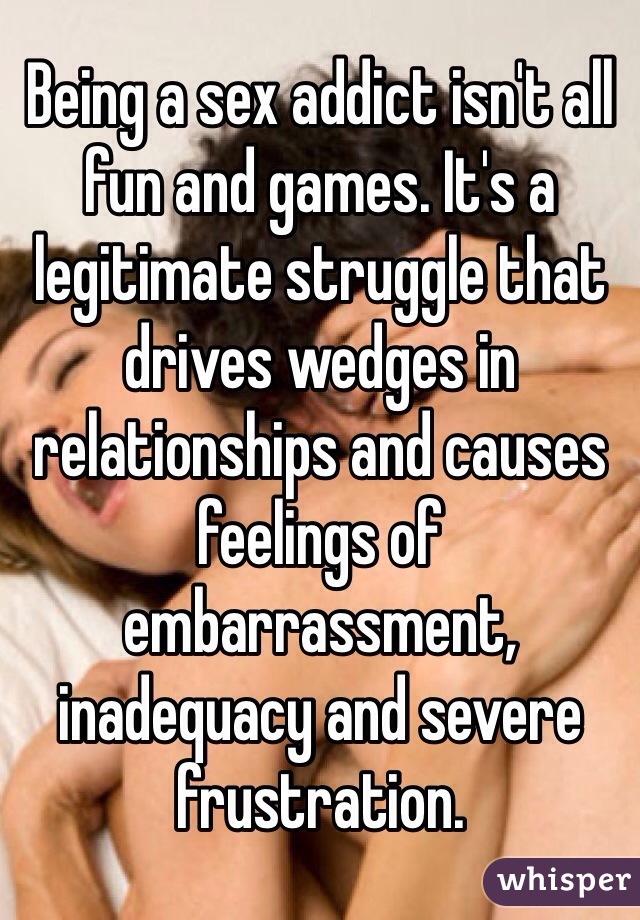 Being a sex addict isn't all fun and games. It's a legitimate struggle that drives wedges in relationships and causes feelings of embarrassment, inadequacy and severe frustration.