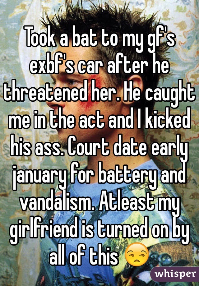 Took a bat to my gf's exbf's car after he threatened her. He caught me in the act and I kicked his ass. Court date early january for battery and vandalism. Atleast my girlfriend is turned on by all of this 😒