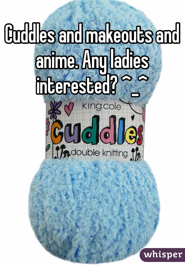Cuddles and makeouts and anime. Any ladies interested? ^_^