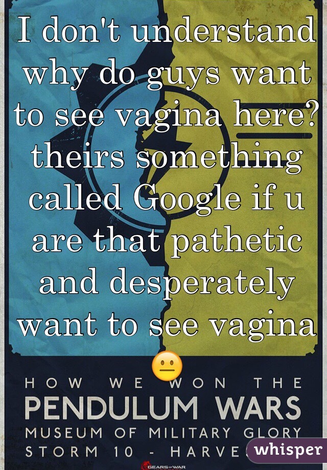 I don't understand why do guys want to see vagina here? theirs something called Google if u are that pathetic and desperately want to see vagina 😐 