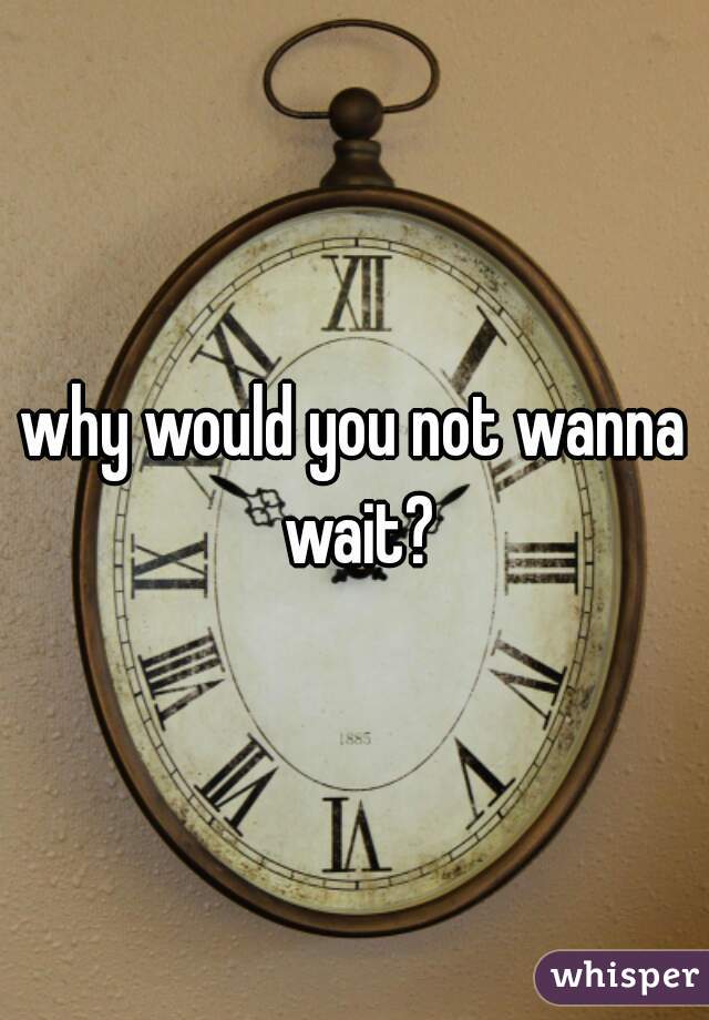 why would you not wanna wait?