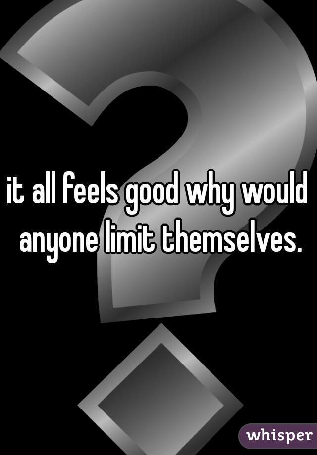 it all feels good why would anyone limit themselves.