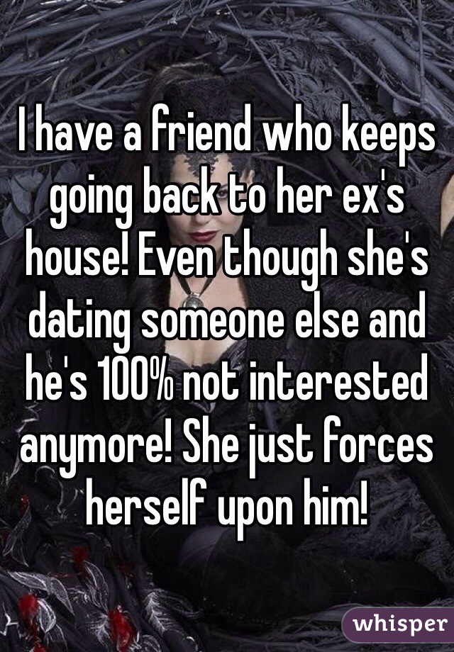 I have a friend who keeps going back to her ex's house! Even though she's dating someone else and he's 100% not interested anymore! She just forces herself upon him! 