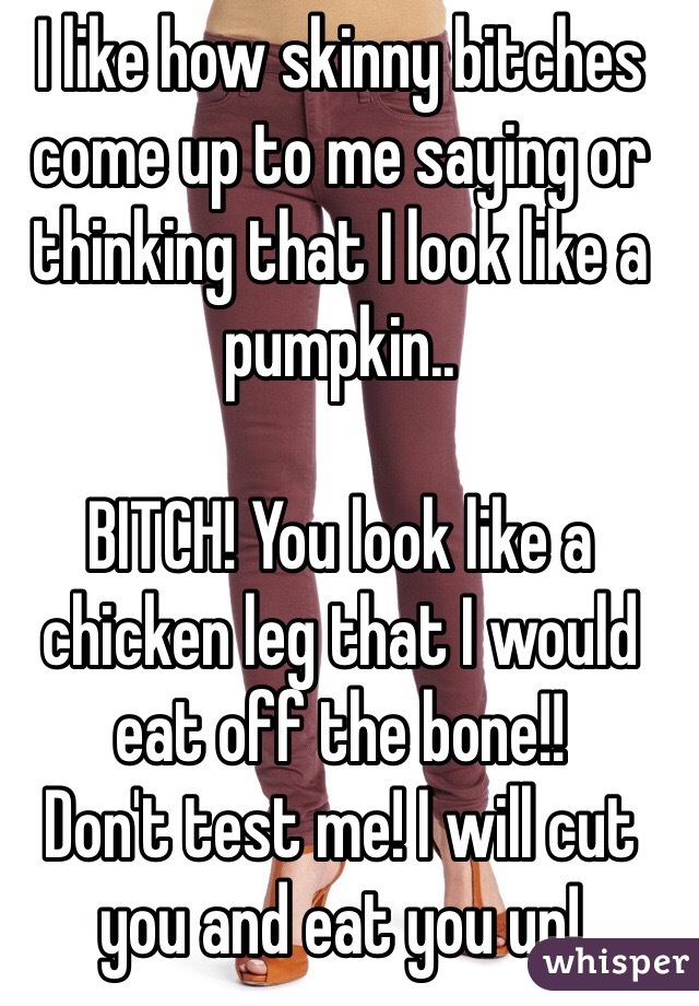 I like how skinny bitches come up to me saying or thinking that I look like a pumpkin..

BITCH! You look like a chicken leg that I would eat off the bone!!
Don't test me! I will cut you and eat you up!