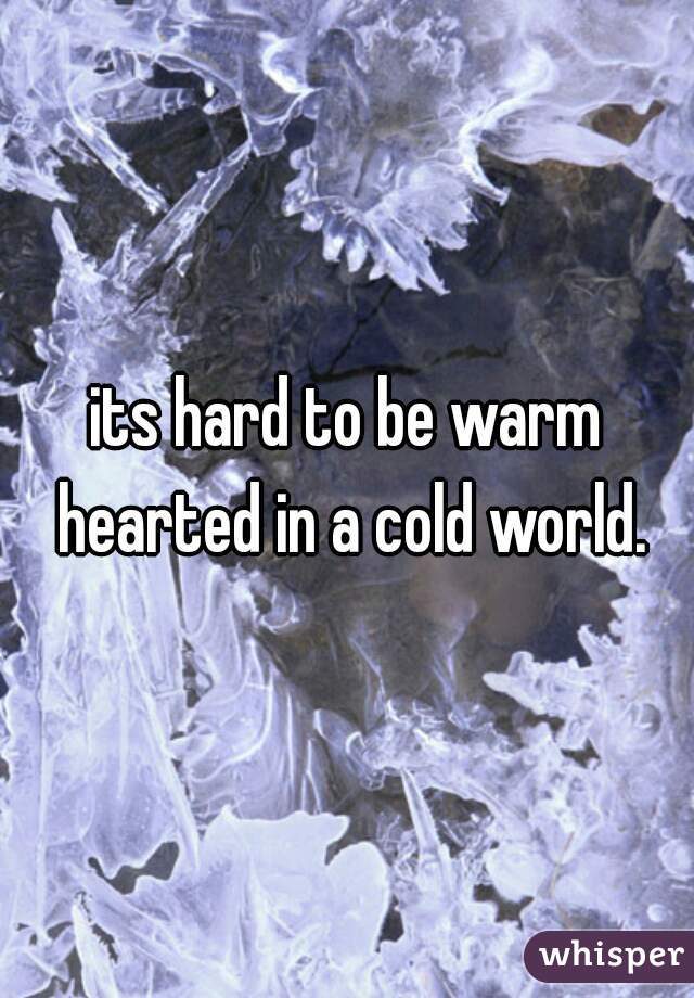 its hard to be warm hearted in a cold world.